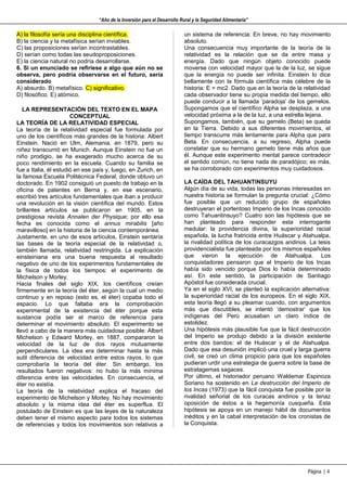 “Año de la Inversión para el Desarrollo Rural y la Seguridad Alimentaria”

A) la filosofía sería una disciplina científica.                          un sistema de referencia: En breve, no hay movimiento
B) la ciencia y la metafísica serían inviables.                           absoluto.
C) las proposiciones serían incontrastables.                              Una consecuencia muy importante de la teoría de la
D) serían como todas las seudoproposiciones.                              relatividad es la relación que se da entre masa y
E) la ciencia natural no podría desarrollarse.                            energía. Dado que ningún objeto conocido puede
6. Si un enunciado se refiriese a algo que aún no se                      moverse con velocidad mayor que la de la luz, se sigue
observa, pero podría observarse en el futuro, sería                       que la energía no puede ser infinita. Einstein lo dice
considerado                                                               bellamente con la fórmula científica más célebre de la
A) absurdo. B) metafísico. C) significativo.                              historia: E = mc2. Dado que en la teoría de la relatividad
D) filosófico. E) atómico.                                                cada observador tiene su propia medida del tiempo, ello
                                                                          puede conducir a la llamada ‘paradoja’ de los gemelos.
   LA REPRESENTACIÓN DEL TEXTO EN EL MAPA                                 Supongamos que el científico Alpha se desplaza, a una
                       CONCEPTUAL                                         velocidad próxima a la de la luz, a una estrella lejana.
LA TEORÍA DE LA RELATIVIDAD ESPECIAL                                      Supongamos, también, que su gemelo (Beta) se queda
La teoría de la relatividad especial fue formulada por                    en la Tierra. Debido a sus diferentes movimientos, el
uno de los científicos más grandes de la historia: Albert                 tiempo transcurre más lentamente para Alpha que para
Einstein. Nació en Ulm, Alemania, en 1879, pero su                        Beta. En consecuencia, a su regreso, Alpha puede
niñez transcurrió en Munich. Aunque Einstein no fue un                    constatar que su hermano gemelo tiene más años que
niño prodigio, se ha exagerado mucho acerca de su                         él. Aunque este experimento mental parece contradecir
poco rendimiento en la escuela. Cuando su familia se                      el sentido común, no tiene nada de paradójico; es más,
fue a Italia, él estudió en ese país y, luego, en Zurich, en              se ha corroborado con experimentos muy cuidadosos.
la famosa Escuela Politécnica Federal, donde obtuvo un
doctorado. En 1902 consiguió un puesto de trabajo en la                   LA CAÍDA DEL TAHUANTINSUYU
oficina de patentes en Berna y, en ese escenario,                         Algún día de su vida, todas las personas interesadas en
escribió tres artículos fundamentales que iban a producir                 nuestra historia se formulan la pregunta crucial: ¿Cómo
una revolución en la visión científica del mundo. Estos                   fue posible que un reducido grupo de españoles
brillantes artículos se publicaron en 1905, en la                         destruyeran el portentoso Imperio de los Incas conocido
prestigiosa revista Annalen der Physique; por ello esa                    como Tahuantinsuyo? Cuatro son las hipótesis que se
fecha es conocida como el annus mirabilis [año                            han planteado para responder esta interrogante
maravilloso] en la historia de la ciencia contemporánea.                  medular: la providencia divina, la superioridad racial
Justamente, en uno de esos artículos, Einstein sentaría                   española, la lucha fratricida entre Huáscar y Atahualpa,
las bases de la teoría especial de la relatividad o,                      la rivalidad política de los curacazgos andinos. La tesis
también llamada, relatividad restringida. La explicación                  providencialista fue planteada por los mismos españoles
einsteiniana era una buena respuesta al resultado                         que vieron la ejecución de Atahualpa. Los
negativo de uno de los experimentos fundamentales de                      conquistadores pensaron que el Imperio de los Incas
la física de todos los tiempos: el experimento de                         había sido vencido porque Dios lo había determinado
Michelson y Morley.                                                       así. En este sentido, la participación de Santiago
Hacia finales del siglo XIX, los científicos creían                       Apóstol fue considerada crucial.
firmemente en la teoría del éter, según la cual un medio                  Ya en el siglo XVI, se planteó la explicación alternativa:
continuo y en reposo (esto es, el éter) copaba todo el                    la superioridad racial de los europeos. En el siglo XIX,
espacio. Lo que faltaba era la comprobación                               esta teoría llegó a su pleamar cuando, con argumentos
experimental de la existencia del éter porque esta                        más que discutibles, se intentó ‘demostrar’ que los
sustancia podía ser el marco de referencia para                           indígenas del Perú acusaban un claro índice de
determinar el movimiento absoluto. El experimento se                      estolidez.
llevó a cabo de la manera más cuidadosa posible: Albert                   Una hipótesis más plausible fue que la fácil destrucción
Michelson y Edward Morley, en 1887, compararon la                         del Imperio se produjo debido a la división existente
velocidad de la luz de dos rayos mutuamente                               entre dos bandos: el de Huáscar y el de Atahualpa.
perpendiculares. La idea era determinar hasta la más                      Dado que esa desunión implicó una cruel y larga guerra
sutil diferencia de velocidad entre estos rayos, lo que                   civil, se creó un clima propicio para que los españoles
comprobaría la teoría del éter. Sin embargo, los                          pudieran urdir una estrategia de guerra sobre la base de
resultados fueron negativos: no hubo la más mínima                        estratagemas sagaces.
diferencia entre las velocidades. En consecuencia, el                     Por último, el historiador peruano Waldemar Espinoza
éter no existía.                                                          Soriano ha sostenido en La destrucción del Imperio de
La teoría de la relatividad explica el fracaso del                        los Incas (1973) que la fácil conquista fue posible por la
experimento de Michelson y Morley. No hay movimiento                      rivalidad señorial de los curacas andinos y la tenaz
absoluto y la misma idea del éter es superflua. El                        oposición de éstos a la hegemonía cusqueña. Esta
postulado de Einstein es que las leyes de la naturaleza                   hipótesis se apoya en un manejo hábil de documentos
deben tener el mismo aspecto para todos los sistemas                      inéditos y en la cabal interpretación de los cronistas de
de referencias y todos los movimientos son relativos a                    la Conquista.




                                                                                                                           Página | 4
 