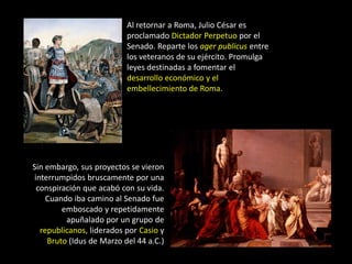 Al retornar a Roma, Julio César es
                           proclamado Dictador Perpetuo por el
                           Senado. Reparte los ager publicus entre
                           los veteranos de su ejército. Promulga
                           leyes destinadas a fomentar el
                           desarrollo económico y el
                           embellecimiento de Roma.




Sin embargo, sus proyectos se vieron
 interrumpidos bruscamente por una
  conspiración que acabó con su vida.
     Cuando iba camino al Senado fue
         emboscado y repetidamente
          apuñalado por un grupo de
   republicanos, liderados por Casio y
     Bruto (Idus de Marzo del 44 a.C.)
 