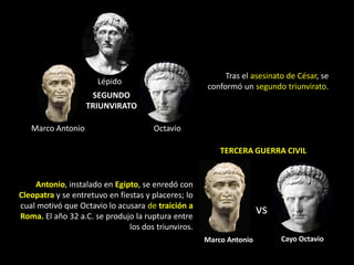 Tras el asesinato de César, se
                      Lépido
                                                     conformó un segundo triunvirato.
                    SEGUNDO
                   TRIUNVIRATO

   Marco Antonio                      Octavio

                                                         TERCERA GUERRA CIVIL


    Antonio, instalado en Egipto, se enredó con
Cleopatra y se entretuvo en fiestas y placeres; lo
cual motivó que Octavio lo acusara de traición a
Roma. El año 32 a.C. se produjo la ruptura entre
                                                                     vs
                               los dos triunviros.
                                                     Marco Antonio        Cayo Octavio
 