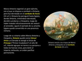 Marco Antonio organizó un gran ejército,
con el que se dispuso a combatir a Octavio,
pero fue derrotado en el combate de Accio
(31 a.C.). Octavio los persiguió hasta Egipto,
donde Antonio, sintiéndose derrotado,
decidió suicidarse; y Cleopatra, luego de
haber tratado infructuosamente de seducir
al vencedor, siguió el ejemplo de su amante.
Egipto quedó convertido en una provincia
romana.

Luego de su victoria sobre Marco Antonio y
Cleopatra, Octavio quedó como Cónsul
único y el Senado le otorgó el título de
Princeps (“Primer Ciudadano”) el año 30          Octavio venció a las tropas de Marco
a.C. Intentó agrupar en torno a su persona a     Antonio y Cleopatra en el Combate
                                                          de Accio (31 a.C.).
todas las fuerzas vivas, para darle al
imperio, exhausto, un orden pacífico
permanente.
 