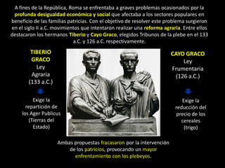 A fines de la República, Roma se enfrentaba a graves problemas ocasionados por la
 profunda desigualdad económica y social que afectaba a los sectores populares en
beneficio de las familias patricias. Con el objetivo de resolver este problema surgieron
en el siglo II a.C. movimientos que intentaron realizar una reforma agraria. Entre ellos
destacaron los hermanos Tiberio y Cayo Graco, elegidos Tribunos de la plebe en el 133
                            a.C. y 126 a.C. respectivamente.
         TIBERIO                                                       CAYO GRACO
         GRACO                                                              Ley
           Ley                                                         Frumentaria
         Agraria                                                         (126 a.C.)
        (133 a.C.)

          Exige la                                                          Exige la
       repartición de                                                    reducción del
     los Ager Publicus                                                    precio de los
        (Tierras del                                                        cereales
          Estado)                                                            (trigo)

                     Ambas propuestas fracasaron por la intervención
                         de los patricios, provocando un mayor
                           enfrentamiento con los plebeyos.
 