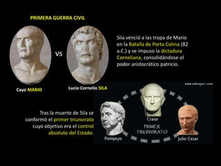 PRIMERA GUERRA CIVIL


                                            Sila venció a las tropa de Mario
                                            en la Batalla de Porta Colina (82
                                            a.C.) y se impuso la dictadura
                vs                          Corneliana, consolidándose el
                                            poder aristocrático patricio.



Cayo MARIO            Lucio Cornelio SILA




         Tras la muerte de Sila se
   conformó el primer triunvirato
      cuyo objetivo era el control
             absoluto del Estado.
 