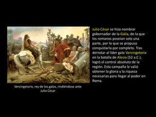 Julio César se hizo nombrar
                                                    gobernador de la Galia, de la que
                                                    los romanos poseían solo una
                                                    parte, por lo que se propuso
                                                    conquistarla por completo. Tras
                                                    derrotar al líder galo Vercingetorix
                                                    en la batalla de Alesia (52 a.C.),
                                                    logró el control absoluto de la
                                                    región. Esta campaña le valió
                                                    obtener la gloria y la riqueza
                                                    necesarias para llegar al poder en
                                                    Roma.
Vercingetorix, rey de los galos, rindiéndose ante
                   Julio César
 
