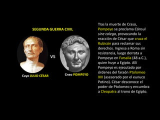 Tras la muerte de Craso,
      SEGUNDA GUERRA CIVIL             Pompeyo se proclama Cónsul
                                       sine colega, provocando la
                                       reacción de César que cruza el
                                       Rubicón para reclamar sus
                                       derechos. Ingresa a Roma sin
                                       resistencia, luego derrota a
                   vs                  Pompeyo en Farsalia (48 a.C.),
                                       quien huye a Egipto. Allí
                                       Pompeyo es ejecutado por
                                       órdenes del faraón Ptolomeo
Cayo JULIO CÉSAR        Cneo POMPEYO
                                       XIII (asesorado por el eunuco
                                       Potino). César desconoce el
                                       poder de Ptolomeo y encumbra
                                       a Cleopatra al trono de Egipto.
 