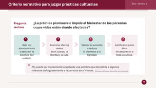Criterio normativo para juzgar prácticas culturales Ética · Semana 4
10
Pregunta
rectora
¿La práctica promueve o impide el bienestar de las personas
cuyas vidas están siendo afectadas?
1
Salir del
etnocentrismo
y describir la
práctica con
cuidado.
2
Examinar efectos
reales
en el cuerpo, la
libertad y la vida.
3
Valorar si aumenta
o reduce
el bienestar y la
dignidad.
4
Justificar el juicio
ético
sin despreciar a
toda la cultura.
“ No puede ser moralmente aceptable una práctica que beneficie a algunos
mientras daña gravemente a la persona en sí misma. Síntesis del caso discutido en el apunte
 