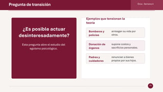 Pregunta de transición Ética · Semana 4
11
¿Es posible actuar
desinteresadamente?
Esta pregunta abre el estudio del
egoísmo psicológico.
Ejemplos que tensionan la
teoría
Bomberos y
policías
arriesgan su vida por
otros.
Donación de
órganos
supone costos y
sacrificios personales.
Padres y
cuidadores
renuncian a bienes
propios por sus hijos.
 