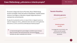 Caso Wallenberg: ¿altruismo o interés propio? Ética · Semana 4
13
Durante la Segunda Guerra Mundial, Raoul Wallenberg
ayudó a proteger miles de judíos en Budapest, expidió pases
suecos y arriesgó su vida para impedir deportaciones a
campos de concentración.
El apunte lo presenta como un caso límite: si alguien pone su
vida en riesgo por otros, ¿debemos leer ese acto como genuino
altruismo o como una forma refinada de interés propio?
“ La teoría del egoísmo psicológico sostiene que incluso
aquí el motivo real sería personal: reconocimiento,
sentido de vida o satisfacción íntima.
Síntesis del apunte
Tensión filosófica
Altruismo genuino
Interés propio
oculto
La pregunta no es trivial: una
misma acción puede
interpretarse de modos
opuestos.
 