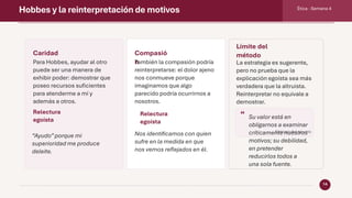 Hobbes y la reinterpretación de motivos Ética · Semana 4
14
Caridad
Para Hobbes, ayudar al otro
puede ser una manera de
exhibir poder: demostrar que
poseo recursos suficientes
para atenderme a mí y
además a otros.
Relectura
egoísta
“Ayudo”porque mi
superioridad me produce
deleite.
Compasió
n
También la compasión podría
reinterpretarse: el dolor ajeno
nos conmueve porque
imaginamos que algo
parecido podría ocurrirnos a
nosotros.
Relectura
egoísta
Nos identificamos con quien
sufre en la medida en que
nos vemos reflejados en él.
Límite del
método
La estrategia es sugerente,
pero no prueba que la
explicación egoísta sea más
verdadera que la altruista.
Reinterpretar no equivale a
demostrar.
“ Su valor está en
obligarnos a examinar
críticamente nuestros
motivos; su debilidad,
en pretender
reducirlos todos a
una sola fuente.
Síntesis del apunte
 