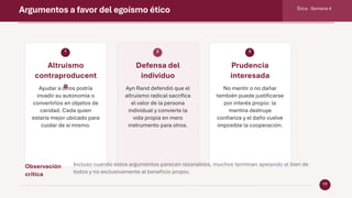 Argumentos a favor del egoísmo ético Ética · Semana 4
17
1
Altruismo
contraproducent
e
Ayudar a otros podría
invadir su autonomía o
convertirlos en objetos de
caridad. Cada quien
estaría mejor ubicado para
cuidar de sí mismo.
2
Defensa del
individuo
Ayn Rand defendió que el
altruismo radical sacrifica
el valor de la persona
individual y convierte la
vida propia en mero
instrumento para otros.
3
Prudencia
interesada
No mentir o no dañar
también puede justificarse
por interés propio: la
mentira destruye
confianza y el daño vuelve
imposible la cooperación.
Observación
crítica
Incluso cuando estos argumentos parecen razonables, muchos terminan apelando al bien de
todos y no exclusivamente al beneficio propio.
 