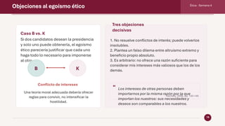 Objeciones al egoísmo ético Ética · Semana 4
18
Caso B vs. K
Si dos candidatos desean la presidencia
y solo uno puede obtenerla, el egoísmo
ético parecería justificar que cada uno
haga todo lo necesario para imponerse
al otro.
B K
Conflicto de intereses
Una teoría moral adecuada debería ofrecer
reglas para convivir, no intensificar la
hostilidad.
Tres objeciones
decisivas
1. No resuelve conflictos de interés; puede volverlos
insolubles.
2. Plantea un falso dilema entre altruismo extremo y
beneficio propio absoluto.
3. Es arbitrario: no ofrece una razón suficiente para
considerar mis intereses más valiosos que los de los
demás.
“ Los intereses de otras personas deben
importarnos por la misma razón por la que
importan los nuestros: sus necesidades y
deseos son comparables a los nuestros.
Rachels, 2006, pp. 145-146
 
