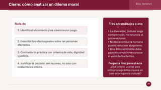 Cierre: cómo analizar un dilema moral Ética · Semana 4
20
Ruta de
análisis
1. Identificar el contexto y las creencias en juego.
2. Describir los efectos reales sobre las personas
afectadas.
3. Contrastar la práctica con criterios de vida, dignidad
y justicia.
4. Justificar la decisión con razones, no solo con
costumbre o interés.
Tres aprendizajes clave
• La diversidad cultural exige
comprensión, no renuncia al
juicio racional.
• No toda conducta humana
puede reducirse al egoísmo.
• Una ética aceptable debe
permitir convivir y reconocer
el valor de los demás.
Pregunta final para el aula
¿Qué criterio usarías para
criticar una práctica injusta sin
caer en arrogancia cultural?
 