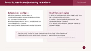 Punto de partida: subjetivismo y relativismo Ética · Semana 4
4
Subjetivismo axiológico
• Acepta que existe verdad, pero el
conocimiento de los valores está determinado
por el sujeto cognoscente.
• Los valores no existen “en sí”, sino en relación
con quien conoce y valora.
• El sujeto interno determina la verdad del valor.
Relativismo axiológico
• No es el sujeto aislado quien fija el valor, sino
las circunstancias culturales.
• El bien y el mal no serían absolutos, sino
dependientes del contexto.
• La verdad moral existiría según el marco de
cada sociedad.
“ La diferencia central es esta: el subjetivismo remite el valor al sujeto; el
relativismo lo remite al contexto cultural y a las condiciones de vida.
Síntesis de la introducción del apunte
 