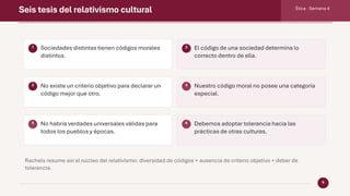 Seis tesis del relativismo cultural Ética · Semana 4
6
1 Sociedades distintas tienen códigos morales
distintos.
2 El código de una sociedad determina lo
correcto dentro de ella.
3 No existe un criterio objetivo para declarar un
código mejor que otro.
4 Nuestro código moral no posee una categoría
especial.
5 No habría verdades universales válidas para
todos los pueblos y épocas.
6 Debemos adoptar tolerancia hacia las
prácticas de otras culturas.
Rachels resume así el núcleo del relativismo: diversidad de códigos + ausencia de criterio objetivo + deber de
tolerancia.
 