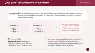 ¿Por qué el desacuerdo cultural no basta? Ética · Semana 4
7
Error central
Del hecho de que dos culturas discrepen no se sigue lógicamente que no exista ninguna
verdad moral. El desacuerdo habla de creencias; no demuestra por sí mismo cómo son
realmente las cosas.
Cultura A
“X es
correcto”
Cultura B
“X es
incorrecto”
Conclusión inválida
“Entonces no existe
ninguna verdad moral”
Consecuencias
problemáticas
• Impide criticar códigos ajenos.
• También impide criticar el propio.
• Debilita la idea de progreso moral.
“ Si en unas sociedades la gente cree una cosa y
en otras cree otra, eso no demuestra que no
exista una verdad objetiva; del desacuerdo no
se sigue la inexistencia de la verdad.
Paráfrasis de Rachels, 2006, pp. 44-45
 