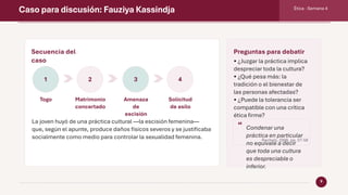Caso para discusión: Fauziya Kassindja Ética · Semana 4
9
Secuencia del
caso
1
Togo
2
Matrimonio
concertado
3
Amenaza
de
escisión
4
Solicitud
de asilo
La joven huyó de una práctica cultural —la escisión femenina—
que, según el apunte, produce daños físicos severos y se justificaba
socialmente como medio para controlar la sexualidad femenina.
Preguntas para debatir
• ¿Juzgar la práctica implica
despreciar toda la cultura?
• ¿Qué pesa más: la
tradición o el bienestar de
las personas afectadas?
• ¿Puede la tolerancia ser
compatible con una crítica
ética firme?
“ Condenar una
práctica en particular
no equivale a decir
que toda una cultura
es despreciable o
inferior.
Rachels, 2006, pp. 57-58
 