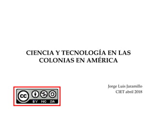 CIENCIA Y TECNOLOGÍA EN LAS
COLONIAS EN AMÉRICA
Jorge Luis Jaramillo
CIET abril 2018
 