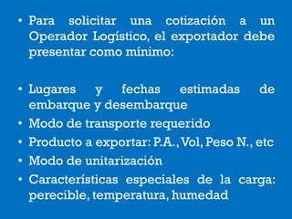 • Para solicitar una cotización a un
Operador Logístico, el exportador debe
presentar como mínimo:
• Lugares y fechas estimadas de
embarque y desembarque
• Modo de transporte requerido
• Producto a exportar: P.A.,Vol, Peso N., etc
• Modo de unitarización
• Características especiales de la carga:
perecible, temperatura, humedad
 
