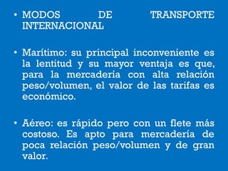• MODOS DE TRANSPORTE
INTERNACIONAL
• Marítimo: su principal inconveniente es
la lentitud y su mayor ventaja es que,
para la mercadería con alta relación
peso/volumen, el valor de las tarifas es
económico.
• Aéreo: es rápido pero con un flete más
costoso. Es apto para mercadería de
poca relación peso/volumen y de gran
valor.
 