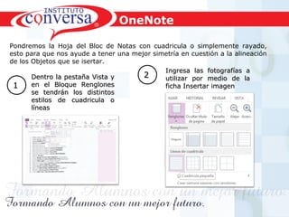 Resultados, No Excusas, Termina todo lo que Empiezas, Trabajo en EquipoResultados, No Excusas, Termina todo lo que Empiezas, Trabajo en Equipo
Pondremos la Hoja del Bloc de Notas con cuadricula o simplemente rayado,
esto para que nos ayude a tener una mejor simetría en cuestión a la alineación
de los Objetos que se isertar.
Dentro la pestaña Vista yDentro la pestaña Vista y
en el Bloque Renglonesen el Bloque Renglones
se tendrán los distintosse tendrán los distintos
estilos de cuadricula oestilos de cuadricula o
líneaslíneas
11
Ingresa las fotografías aIngresa las fotografías a
utilizar por medio de lautilizar por medio de la
ficha Insertar imagenficha Insertar imagen
22
OneNote
 