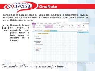 Resultados, No Excusas, Termina todo lo que Empiezas, Trabajo en EquipoResultados, No Excusas, Termina todo lo que Empiezas, Trabajo en Equipo
Pondremos la Hoja del Bloc de Notas con cuadricula o simplemente rayado,
esto para que nos ayude a tener una mejor simetría en cuestión a la alineación
de los Objetos que se isertar.
Dentro de la cualDentro de la cual
se elegirá lase elegirá la
cuadricula paracuadricula para
poder tener lapoder tener la
hoja como sehoja como se
muestra en lamuestra en la
imagen.imagen.
33
OneNote
 
