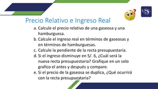 Precio Relativo e Ingreso Real
a. Calcule el precio relativo de una gaseosa y una
hamburguesa.
b. Calcule el ingreso real en términos de gaseosas y
en términos de hamburguesas.
c. Calcule la pendiente de la recta presupuestaria.
d. Si el ingreso disminuye en S/. 6, ¿Cuál será la
nueva recta presupuestaria? Grafique en un solo
grafico el antes y después y compare.
e. Si el precio de la gaseosa se duplica, ¿Qué ocurrirá
con la recta presupuestaria?
 
