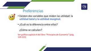 Preferencias
• Existen dos variables que miden las utilidad: la
utilidad total y la utilidad marginal.
• ¿Cuál es la diferencia entre ellas?
¿Cómo se calculan?
Ver gráfico capítulo 4 del libro “Principios de Economía” (pág.
119-121)
 