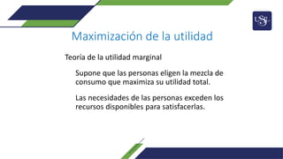 Maximización de la utilidad
Teoría de la utilidad marginal
Supone que las personas eligen la mezcla de
consumo que maximiza su utilidad total.
Las necesidades de las personas exceden los
recursos disponibles para satisfacerlas.
 