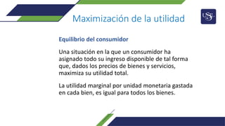 Maximización de la utilidad
Equilibrio del consumidor
Una situación en la que un consumidor ha
asignado todo su ingreso disponible de tal forma
que, dados los precios de bienes y servicios,
maximiza su utilidad total.
La utilidad marginal por unidad monetaria gastada
en cada bien, es igual para todos los bienes.
 