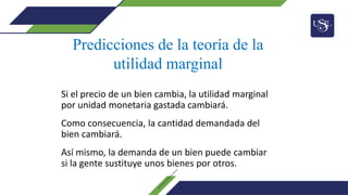 Si el precio de un bien cambia, la utilidad marginal
por unidad monetaria gastada cambiará.
Como consecuencia, la cantidad demandada del
bien cambiará.
Así mismo, la demanda de un bien puede cambiar
si la gente sustituye unos bienes por otros.
Predicciones de la teoría de la
utilidad marginal
 