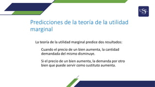 Predicciones de la teoría de la utilidad
marginal
La teoría de la utilidad marginal predice dos resultados:
Cuando el precio de un bien aumenta, la cantidad
demandada del mismo disminuye.
Si el precio de un bien aumenta, la demanda por otro
bien que puede servir como sustituto aumenta.
 