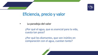 Eficiencia, precio y valor
• La paradoja del valor
¿Por qué el agua, que es esencial para la vida,
cuesta tan poco?
¿Por qué los diamantes, que son inútiles en
comparación con el agua, cuestan tanto?
 