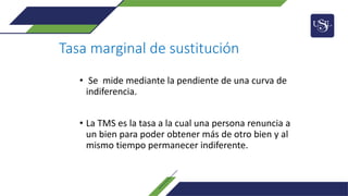 Tasa marginal de sustitución
• Se mide mediante la pendiente de una curva de
indiferencia.
• La TMS es la tasa a la cual una persona renuncia a
un bien para poder obtener más de otro bien y al
mismo tiempo permanecer indiferente.
 