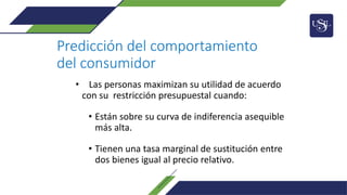 Predicción del comportamiento
del consumidor
• Las personas maximizan su utilidad de acuerdo
con su restricción presupuestal cuando:
• Están sobre su curva de indiferencia asequible
más alta.
• Tienen una tasa marginal de sustitución entre
dos bienes igual al precio relativo.
 
