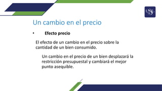 Un cambio en el precio
• Efecto precio
El efecto de un cambio en el precio sobre la
cantidad de un bien consumido.
Un cambio en el precio de un bien desplazará la
restricción presupuestal y cambiará el mejor
punto asequible.
 