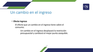 Un cambio en el ingreso
• Efecto ingreso
El efecto que un cambio en el ingreso tiene sobre el
consumo.
Un cambio en el ingreso desplazará la restricción
presupuestal y cambiará el mejor punto asequible.
 