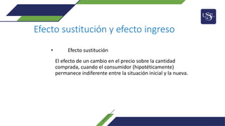 Efecto sustitución y efecto ingreso
• Efecto sustitución
El efecto de un cambio en el precio sobre la cantidad
comprada, cuando el consumidor (hipotéticamente)
permanece indiferente entre la situación inicial y la nueva.
 