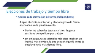 Elecciones de trabajo y tiempo libre
• Analice cada afirmación de forma independiente
Asigne el efecto sustitución y efecto ingreso de forma
adecuada a cada planteamiento:
• Conforme suben las tasas salariales, la gente
sustituye tiempo libre por trabajo
• Sin embargo, tasas salariales más altas implican un
ingreso más elevado, lo que ocasiona que la gente se
desplace hacia más tiempo libre.
 