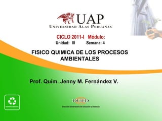 CICLO 2011-I Módulo:
         Unidad: III   Semana: 4

FISICO QUIMICA DE LOS PROCESOS
          AMBIENTALES



Prof. Quím. Jenny M. Fernández V.
 