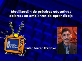 Movilización de prácticas educativas
abiertas en ambientes de aprendizaje
Euler Ferrer Córdova
 
