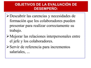OBJETIVOS DE LA EVALUACIÓN DE
              DESEMPEÑO:

Descubrir las carencias y necesidades de
 formación que los colaboradores pueden
 presentar para realizar correctamente su
 trabajo.
Mejorar las relaciones interpersonales entre
 el jefe y los colaboradores.
Servir de referencia para incrementos
 salariales, ...
 
