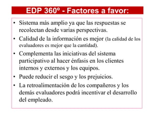 EDP 360º - Factores a favor:
• Sistema más amplio ya que las respuestas se
  recolectan desde varias perspectivas.
• Calidad de la información es mejor (la calidad de los
  evaluadores es mejor que la cantidad).
• Complementa las iniciativas del sistema
  participativo al hacer énfasis en los clientes
  internos y externos y los equipos.
• Puede reducir el sesgo y los prejuicios.
• La retroalimentación de los compañeros y los
  demás evaluadores podrá incentivar el desarrollo
  del empleado.
 
