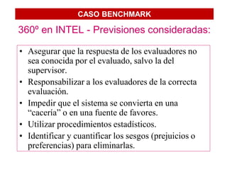 CASO BENCHMARK

360º en INTEL - Previsiones consideradas:

• Asegurar que la respuesta de los evaluadores no
  sea conocida por el evaluado, salvo la del
  supervisor.
• Responsabilizar a los evaluadores de la correcta
  evaluación.
• Impedir que el sistema se convierta en una
  “cacería” o en una fuente de favores.
• Utilizar procedimientos estadísticos.
• Identificar y cuantificar los sesgos (prejuicios o
  preferencias) para eliminarlas.
 
