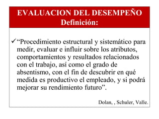 EVALUACION DEL DESEMPEÑO
          Definición:

“Procedimiento estructural y sistemático para
 medir, evaluar e influir sobre los atributos,
 comportamientos y resultados relacionados
 con el trabajo, así como el grado de
 absentismo, con el fin de descubrir en qué
 medida es productivo el empleado, y si podrá
 mejorar su rendimiento futuro”.

                             Dolan, , Schuler, Valle.
 