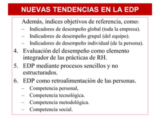NUEVAS TENDENCIAS EN LA EDP
   Además, índices objetivos de referencia, como:
   – Indicadores de desempeño global (toda la empresa).
   – Indicadores de desempeño grupal (del equipo).
   – Indicadores de desempeño individual (de la persona).
4. Evaluación del desempeño como elemento
   integrador de las prácticas de RH.
5. EDP mediante procesos sencillos y no
   estructurados.
6. EDP como retroalimentación de las personas.
   –   Competencia personal,
   –   Competencia tecnológica.
   –   Competencia metodológica.
   –   Competencia social.
 
