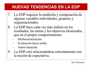 NUEVAS TENDENCIAS EN LA EDP
7. La EDP requiere la medición y comparación de
   algunas variables individuales, grupales y
   organizacionales.
8. La EDP hace cada vez más énfasis en los
   resultados, las metas y los objetivos alcanzados,
   que en el propio comportamiento.
   –   Desburocratización.
   –   Evaluación hacia arriba.
   –   Autoevaluación.
9. La EDP está relacionándose estrechamente con
   la noción de expectativa.
                                            De: Chiavenato.
 
