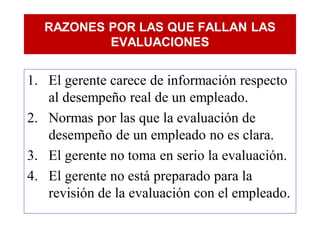 RAZONES POR LAS QUE FALLAN LAS
          EVALUACIONES


1. El gerente carece de información respecto
   al desempeño real de un empleado.
2. Normas por las que la evaluación de
   desempeño de un empleado no es clara.
3. El gerente no toma en serio la evaluación.
4. El gerente no está preparado para la
   revisión de la evaluación con el empleado.
 