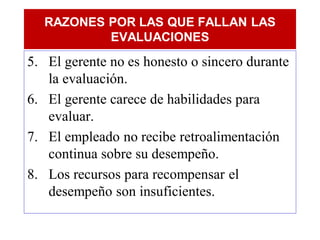 RAZONES POR LAS QUE FALLAN LAS
          EVALUACIONES
5. El gerente no es honesto o sincero durante
   la evaluación.
6. El gerente carece de habilidades para
   evaluar.
7. El empleado no recibe retroalimentación
   continua sobre su desempeño.
8. Los recursos para recompensar el
   desempeño son insuficientes.
 