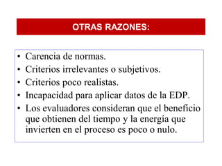 OTRAS RAZONES:


•   Carencia de normas.
•   Criterios irrelevantes o subjetivos.
•   Criterios poco realistas.
•   Incapacidad para aplicar datos de la EDP.
•   Los evaluadores consideran que el beneficio
    que obtienen del tiempo y la energía que
    invierten en el proceso es poco o nulo.
 