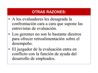 OTRAS RAZONES:
• A los evaluadores les desagrada la
  confrontación cara a cara que supone las
  entrevistas de evaluación.
• Los gerentes no son lo bastante diestros
  para ofrecer retroalimentación sobre el
  desempeño.
• El juzgador de la evaluación entra en
  conflicto con la función de ayuda del
  desarrollo de empleados.
 