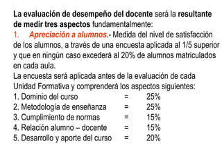 La evaluación de desempeño del docente será la resultante
de medir tres aspectos fundamentalmente:
1. Apreciación a alumnos.- Medida del nivel de satisfacción
de los alumnos, a través de una encuesta aplicada al 1/5 superior
y que en ningún caso excederá al 20% de alumnos matriculados
en cada aula.
La encuesta será aplicada antes de la evaluación de cada
Unidad Formativa y comprenderá los aspectos siguientes:
1. Dominio del curso              =      25%
2. Metodología de enseñanza       =      25%
3. Cumplimiento de normas         =      15%
4. Relación alumno – docente      =      15%
5. Desarrollo y aporte del curso =       20%
 